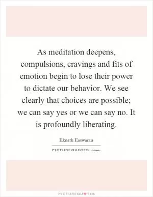 As meditation deepens, compulsions, cravings and fits of emotion begin to lose their power to dictate our behavior. We see clearly that choices are possible; we can say yes or we can say no. It is profoundly liberating Picture Quote #1