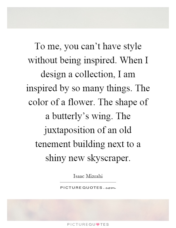 To me, you can't have style without being inspired. When I design a collection, I am inspired by so many things. The color of a flower. The shape of a butterly's wing. The juxtaposition of an old tenement building next to a shiny new skyscraper Picture Quote #1