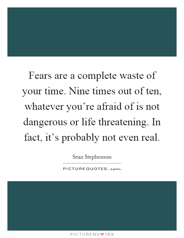 Fears are a complete waste of your time. Nine times out of ten, whatever you're afraid of is not dangerous or life threatening. In fact, it's probably not even real Picture Quote #1