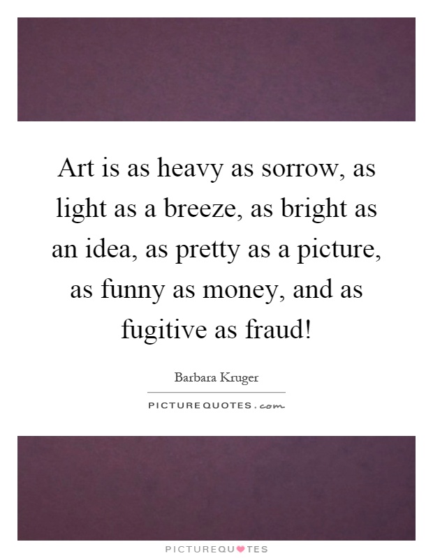 Art is as heavy as sorrow, as light as a breeze, as bright as an idea, as pretty as a picture, as funny as money, and as fugitive as fraud! Picture Quote #1
