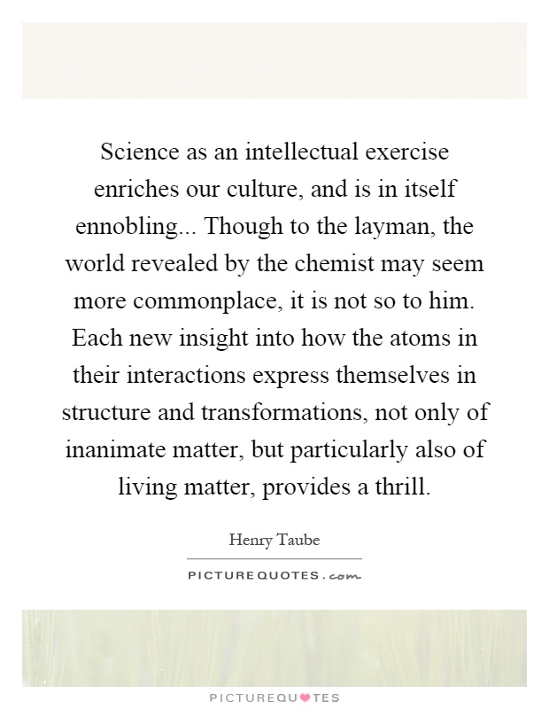 Science as an intellectual exercise enriches our culture, and is in itself ennobling... Though to the layman, the world revealed by the chemist may seem more commonplace, it is not so to him. Each new insight into how the atoms in their interactions express themselves in structure and transformations, not only of inanimate matter, but particularly also of living matter, provides a thrill Picture Quote #1
