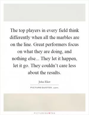The top players in every field think differently when all the marbles are on the line. Great performers focus on what they are doing, and nothing else... They let it happen, let it go. They couldn’t care less about the results Picture Quote #1
