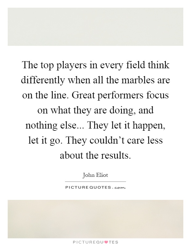 The top players in every field think differently when all the marbles are on the line. Great performers focus on what they are doing, and nothing else... They let it happen, let it go. They couldn't care less about the results Picture Quote #1