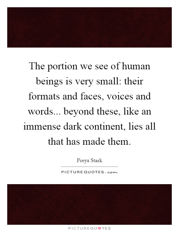 The portion we see of human beings is very small: their formats and faces, voices and words... beyond these, like an immense dark continent, lies all that has made them Picture Quote #1