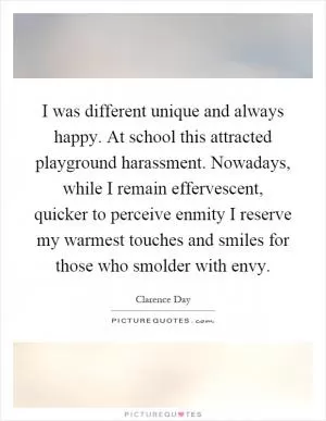 I was different unique and always happy. At school this attracted playground harassment. Nowadays, while I remain effervescent, quicker to perceive enmity I reserve my warmest touches and smiles for those who smolder with envy Picture Quote #1