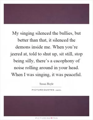 My singing silenced the bullies, but better than that, it silenced the demons inside me. When you’re jeered at, told to shut up, sit still, stop being silly, there’s a cacophony of noise rolling around in your head. When I was singing, it was peaceful Picture Quote #1