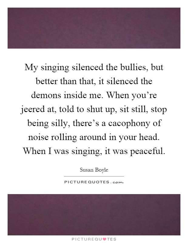 My singing silenced the bullies, but better than that, it silenced the demons inside me. When you're jeered at, told to shut up, sit still, stop being silly, there's a cacophony of noise rolling around in your head. When I was singing, it was peaceful Picture Quote #1