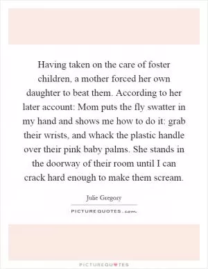 Having taken on the care of foster children, a mother forced her own daughter to beat them. According to her later account: Mom puts the fly swatter in my hand and shows me how to do it: grab their wrists, and whack the plastic handle over their pink baby palms. She stands in the doorway of their room until I can crack hard enough to make them scream Picture Quote #1