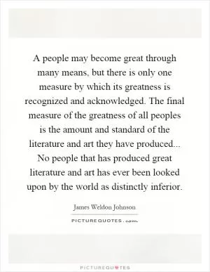 A people may become great through many means, but there is only one measure by which its greatness is recognized and acknowledged. The final measure of the greatness of all peoples is the amount and standard of the literature and art they have produced... No people that has produced great literature and art has ever been looked upon by the world as distinctly inferior Picture Quote #1