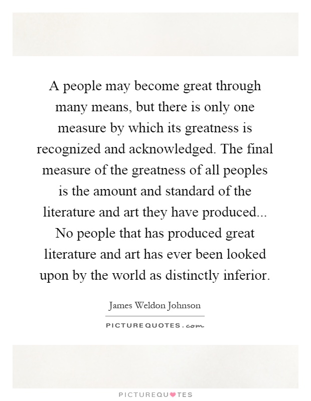 A people may become great through many means, but there is only one measure by which its greatness is recognized and acknowledged. The final measure of the greatness of all peoples is the amount and standard of the literature and art they have produced... No people that has produced great literature and art has ever been looked upon by the world as distinctly inferior Picture Quote #1