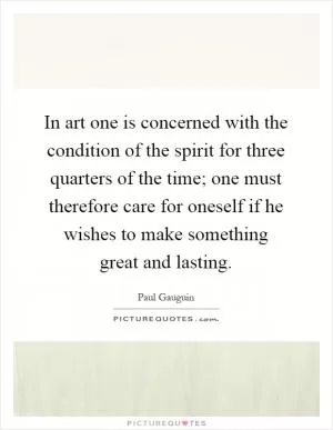 In art one is concerned with the condition of the spirit for three quarters of the time; one must therefore care for oneself if he wishes to make something great and lasting Picture Quote #1