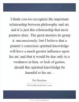 I think you too recognize the important relationship between philosophy and art, and it is just this relationship that most painters deny. The great masters do grasp it, unconsciously; but I believe that a painter’s conscious spiritual knowledge will have a much greater influence upon his art, and that it would be due only to a weakness in him, or lack of genius, should this spiritual knowledge be harmful to his art Picture Quote #1