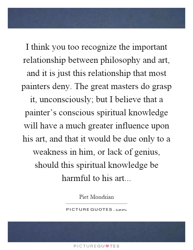 I think you too recognize the important relationship between philosophy and art, and it is just this relationship that most painters deny. The great masters do grasp it, unconsciously; but I believe that a painter's conscious spiritual knowledge will have a much greater influence upon his art, and that it would be due only to a weakness in him, or lack of genius, should this spiritual knowledge be harmful to his art Picture Quote #1