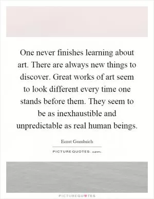 One never finishes learning about art. There are always new things to discover. Great works of art seem to look different every time one stands before them. They seem to be as inexhaustible and unpredictable as real human beings Picture Quote #1