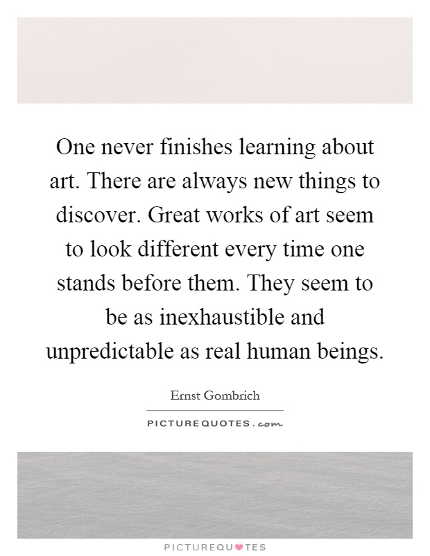 One never finishes learning about art. There are always new things to discover. Great works of art seem to look different every time one stands before them. They seem to be as inexhaustible and unpredictable as real human beings Picture Quote #1