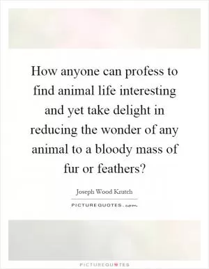 How anyone can profess to find animal life interesting and yet take delight in reducing the wonder of any animal to a bloody mass of fur or feathers? Picture Quote #1