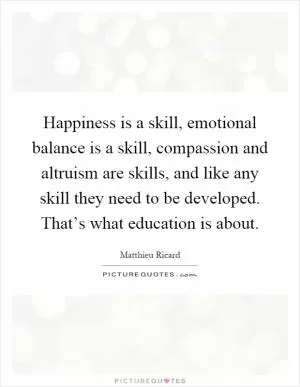 Happiness is a skill, emotional balance is a skill, compassion and altruism are skills, and like any skill they need to be developed. That’s what education is about Picture Quote #1