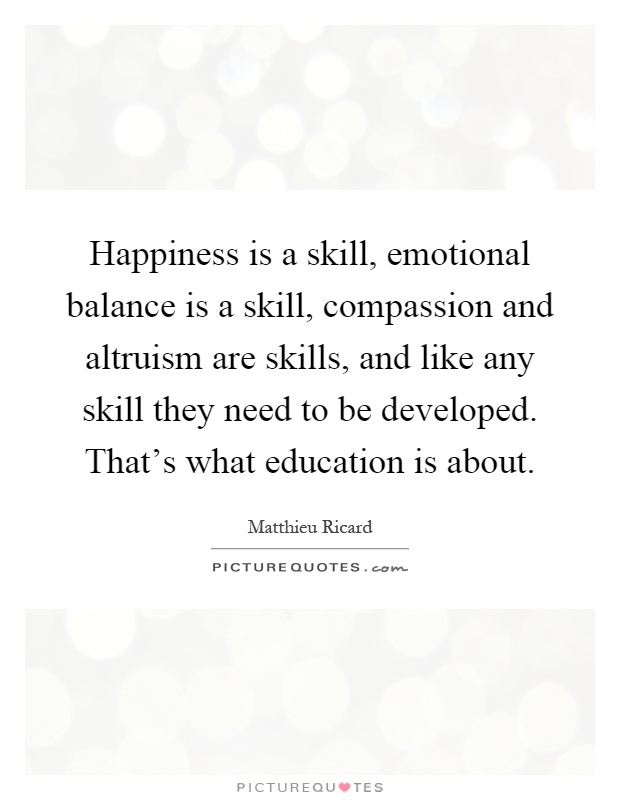 Happiness is a skill, emotional balance is a skill, compassion and altruism are skills, and like any skill they need to be developed. That's what education is about Picture Quote #1