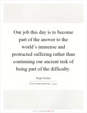 Our job this day is to become part of the answer to the world’s immense and protracted suffering rather than continuing our ancient task of being part of the difficulty Picture Quote #1