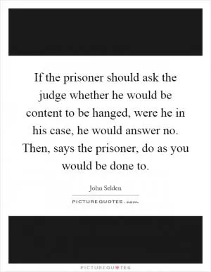 If the prisoner should ask the judge whether he would be content to be hanged, were he in his case, he would answer no. Then, says the prisoner, do as you would be done to Picture Quote #1