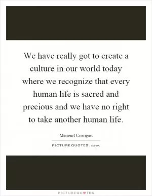 We have really got to create a culture in our world today where we recognize that every human life is sacred and precious and we have no right to take another human life Picture Quote #1