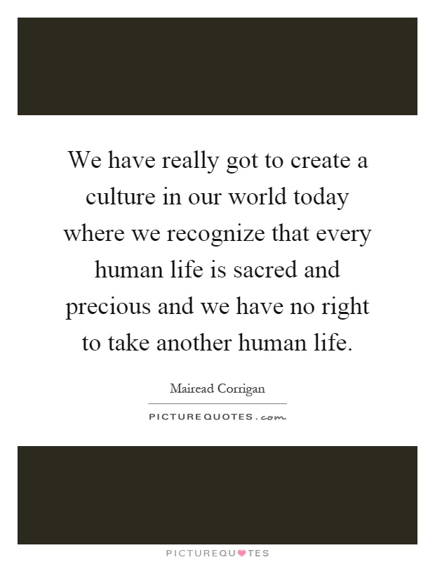 We have really got to create a culture in our world today where we recognize that every human life is sacred and precious and we have no right to take another human life Picture Quote #1