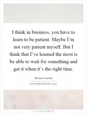 I think in business, you have to learn to be patient. Maybe I’m not very patient myself. But I think that I’ve learned the most is be able to wait for something and get it when it’s the right time Picture Quote #1