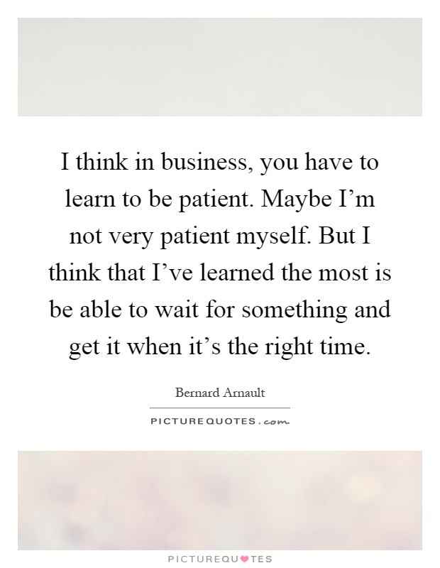 I think in business, you have to learn to be patient. Maybe I'm not very patient myself. But I think that I've learned the most is be able to wait for something and get it when it's the right time Picture Quote #1