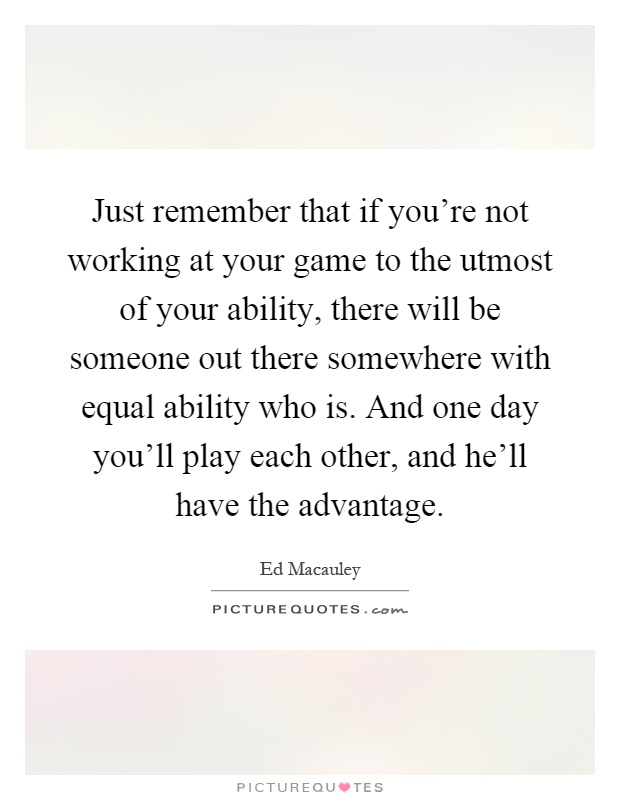 Just remember that if you're not working at your game to the utmost of your ability, there will be someone out there somewhere with equal ability who is. And one day you'll play each other, and he'll have the advantage Picture Quote #1