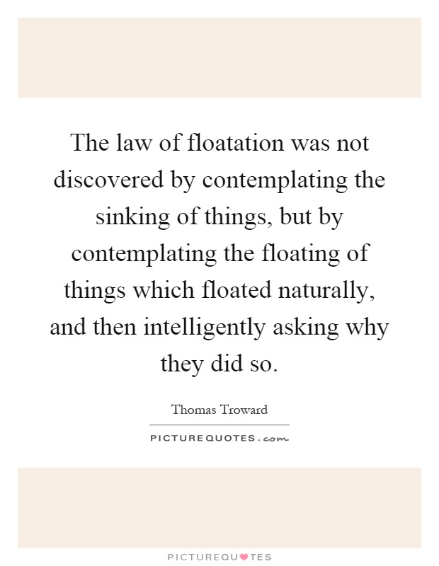 The law of floatation was not discovered by contemplating the sinking of things, but by contemplating the floating of things which floated naturally, and then intelligently asking why they did so Picture Quote #1
