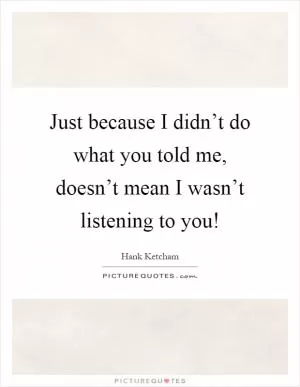 Just because I didn’t do what you told me, doesn’t mean I wasn’t listening to you! Picture Quote #1