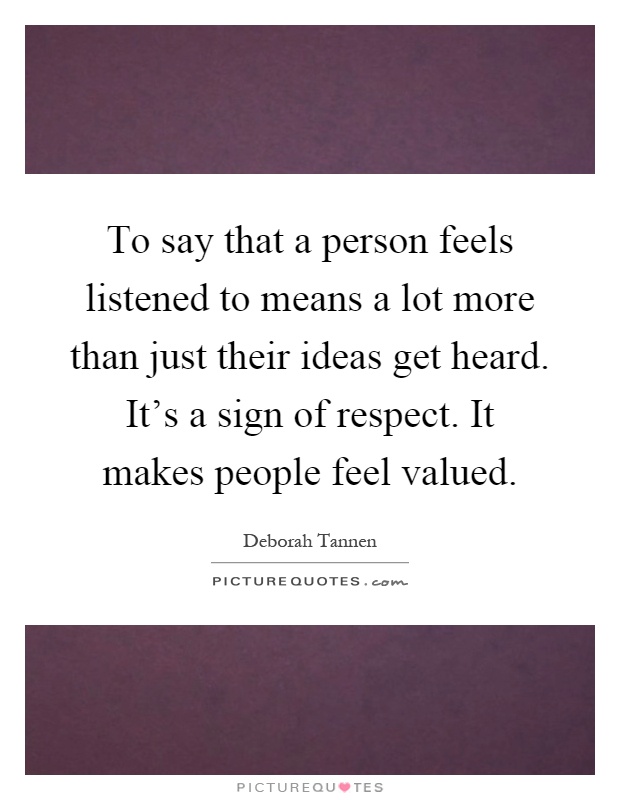 To say that a person feels listened to means a lot more than just their ideas get heard. It's a sign of respect. It makes people feel valued Picture Quote #1