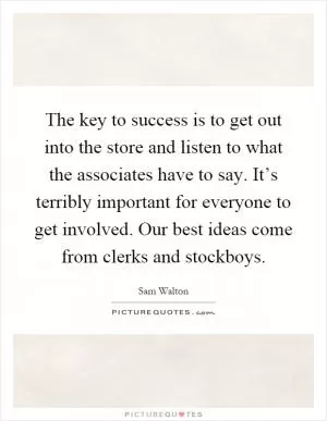 The key to success is to get out into the store and listen to what the associates have to say. It’s terribly important for everyone to get involved. Our best ideas come from clerks and stockboys Picture Quote #1