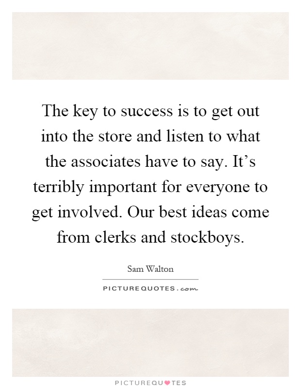 The key to success is to get out into the store and listen to what the associates have to say. It's terribly important for everyone to get involved. Our best ideas come from clerks and stockboys Picture Quote #1