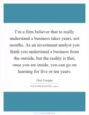 I’m a firm believer that to really understand a business takes years, not months. As an investment analyst you think you understand a business from the outside, but the reality is that, once you are inside, you can go on learning for five or ten years Picture Quote #1