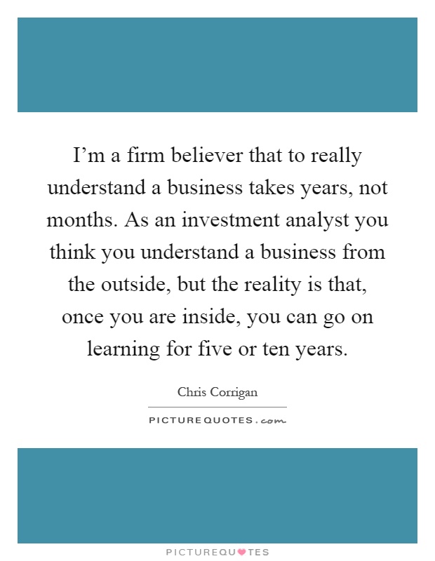 I'm a firm believer that to really understand a business takes years, not months. As an investment analyst you think you understand a business from the outside, but the reality is that, once you are inside, you can go on learning for five or ten years Picture Quote #1