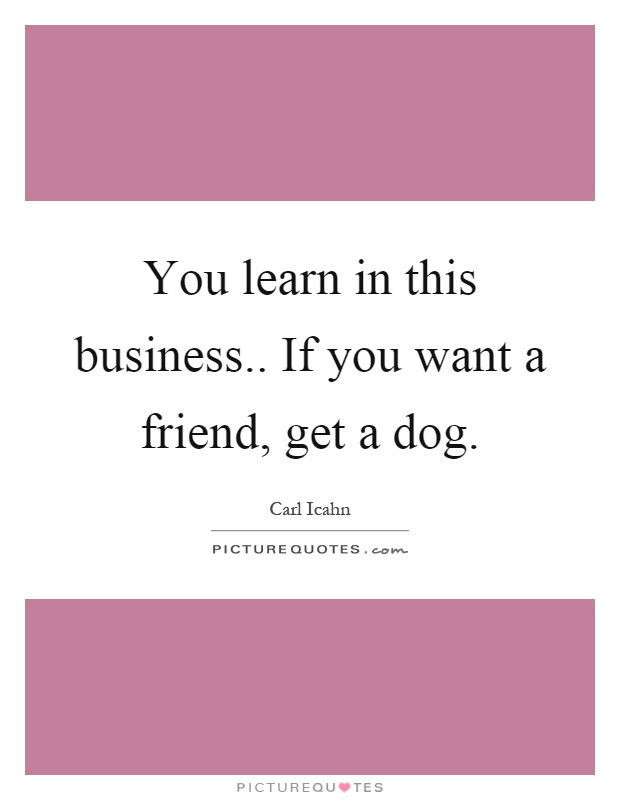 You learn in this business.. If you want a friend, get a dog Picture Quote #1