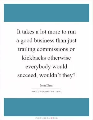 It takes a lot more to run a good business than just trailing commissions or kickbacks otherwise everybody would succeed, wouldn’t they? Picture Quote #1