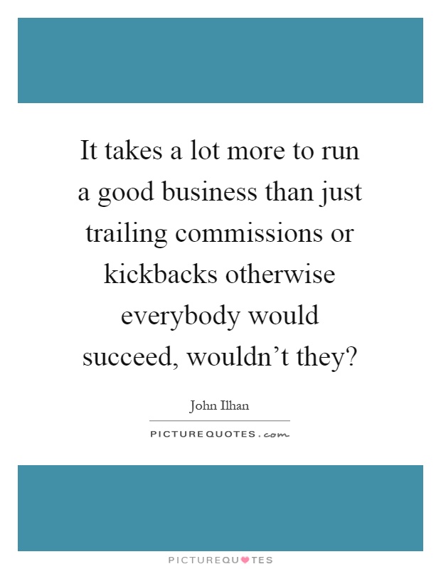 It takes a lot more to run a good business than just trailing commissions or kickbacks otherwise everybody would succeed, wouldn't they? Picture Quote #1