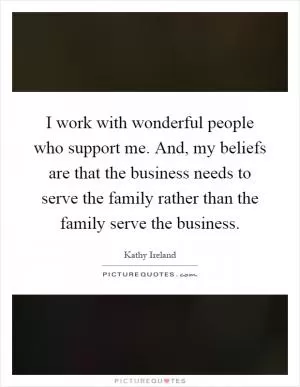 I work with wonderful people who support me. And, my beliefs are that the business needs to serve the family rather than the family serve the business Picture Quote #1