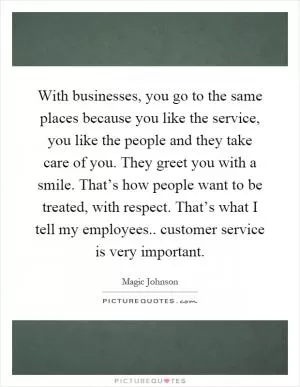 With businesses, you go to the same places because you like the service, you like the people and they take care of you. They greet you with a smile. That’s how people want to be treated, with respect. That’s what I tell my employees.. customer service is very important Picture Quote #1
