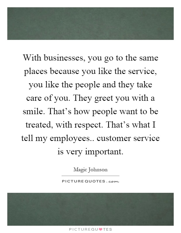 With businesses, you go to the same places because you like the service, you like the people and they take care of you. They greet you with a smile. That's how people want to be treated, with respect. That's what I tell my employees.. customer service is very important Picture Quote #1