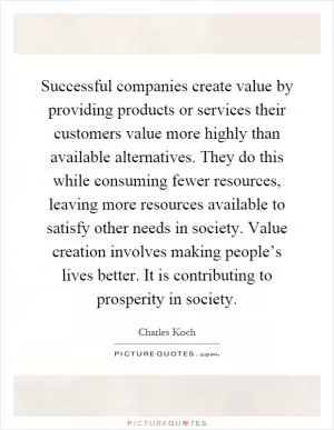Successful companies create value by providing products or services their customers value more highly than available alternatives. They do this while consuming fewer resources, leaving more resources available to satisfy other needs in society. Value creation involves making people’s lives better. It is contributing to prosperity in society Picture Quote #1