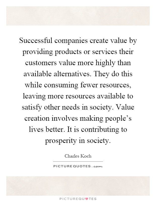 Successful companies create value by providing products or services their customers value more highly than available alternatives. They do this while consuming fewer resources, leaving more resources available to satisfy other needs in society. Value creation involves making people's lives better. It is contributing to prosperity in society Picture Quote #1