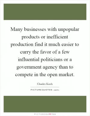 Many businesses with unpopular products or inefficient production find it much easier to curry the favor of a few influential politicians or a government agency than to compete in the open market Picture Quote #1
