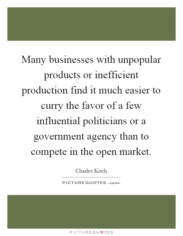 Many businesses with unpopular products or inefficient production find it much easier to curry the favor of a few influential politicians or a government agency than to compete in the open market Picture Quote #1