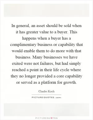 In general, an asset should be sold when it has greater value to a buyer. This happens when a buyer has a complimentary business or capability that would enable them to do more with that business. Many businesses we have exited were not failures, but had simply reached a point in their life cycle where they no longer provided a core capability or served as a platform for growth Picture Quote #1
