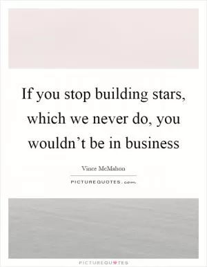 If you stop building stars, which we never do, you wouldn’t be in business Picture Quote #1