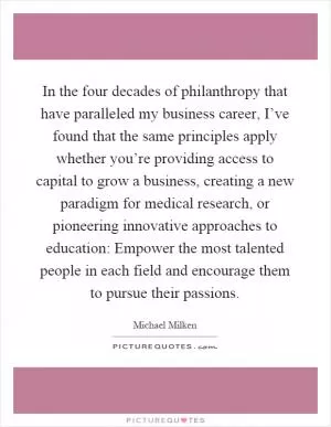 In the four decades of philanthropy that have paralleled my business career, I’ve found that the same principles apply whether you’re providing access to capital to grow a business, creating a new paradigm for medical research, or pioneering innovative approaches to education: Empower the most talented people in each field and encourage them to pursue their passions Picture Quote #1