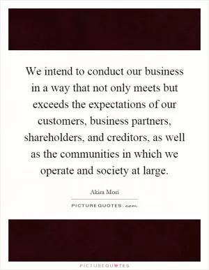 We intend to conduct our business in a way that not only meets but exceeds the expectations of our customers, business partners, shareholders, and creditors, as well as the communities in which we operate and society at large Picture Quote #1